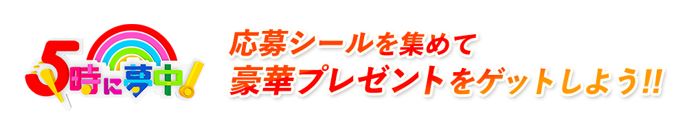応募シールを集めて豪華プレゼントをゲットしよう！！｜5時に夢中